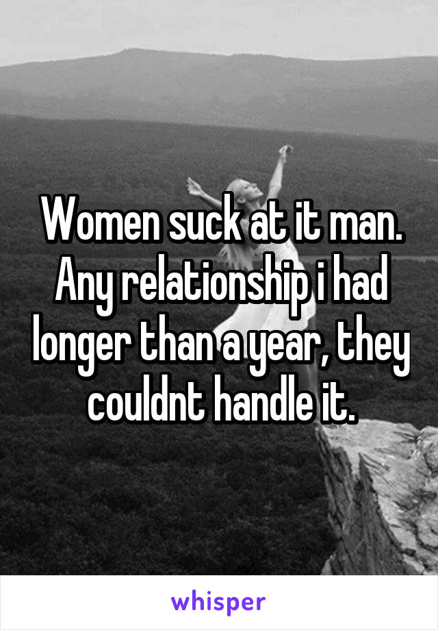 Women suck at it man. Any relationship i had longer than a year, they couldnt handle it.