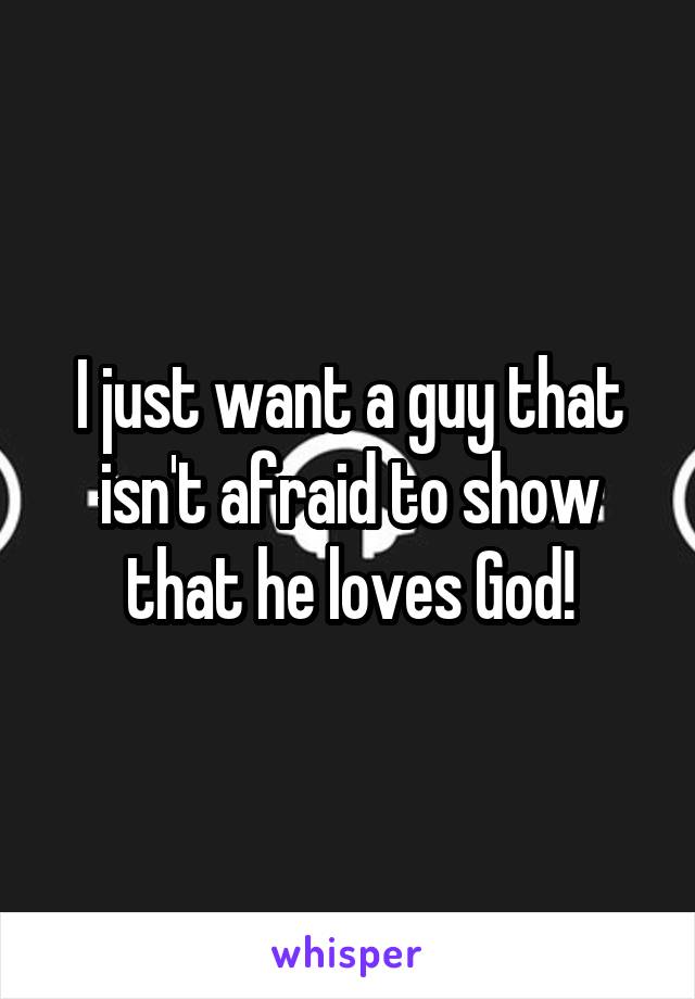 I just want a guy that isn't afraid to show that he loves God!