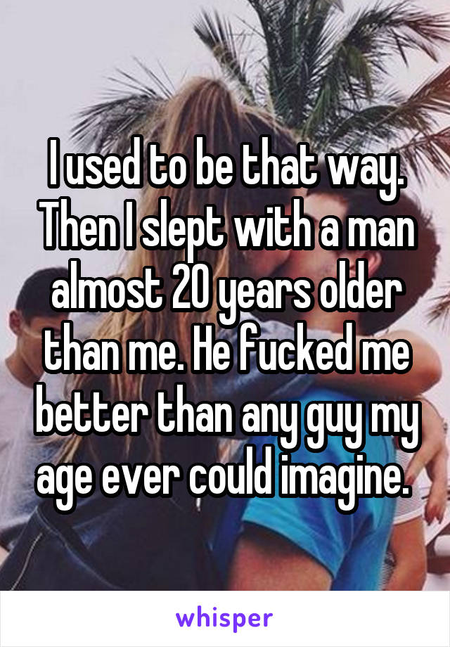 I used to be that way. Then I slept with a man almost 20 years older than me. He fucked me better than any guy my age ever could imagine. 