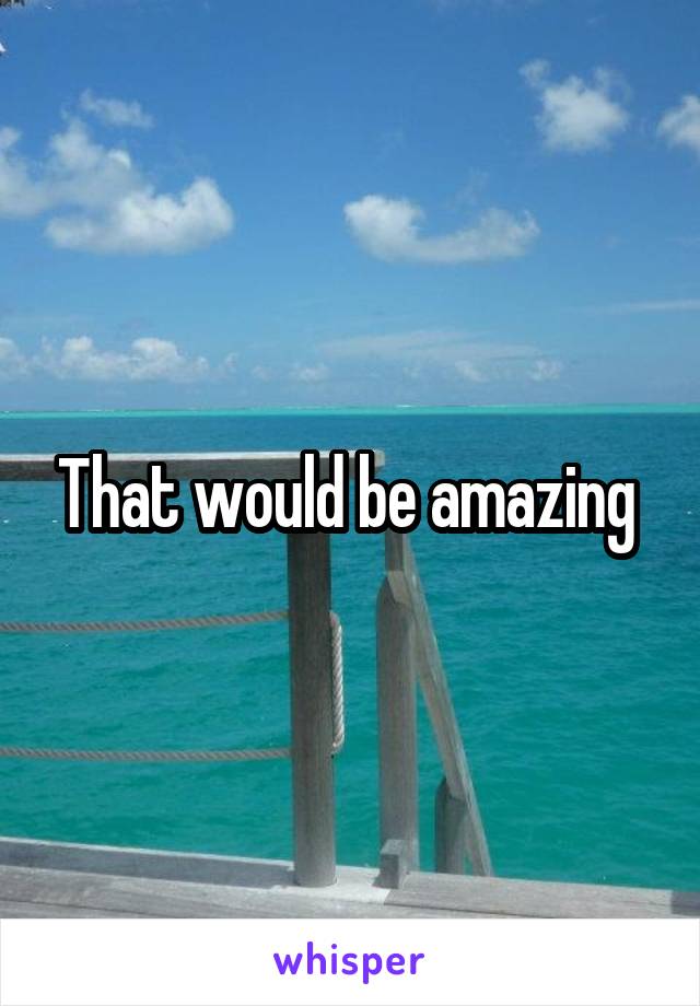 That would be amazing 