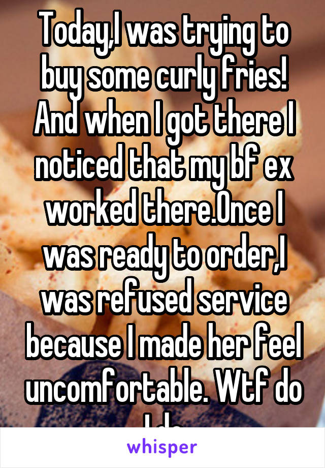 Today,I was trying to buy some curly fries! And when I got there I noticed that my bf ex worked there.Once I was ready to order,I was refused service because I made her feel uncomfortable. Wtf do I do