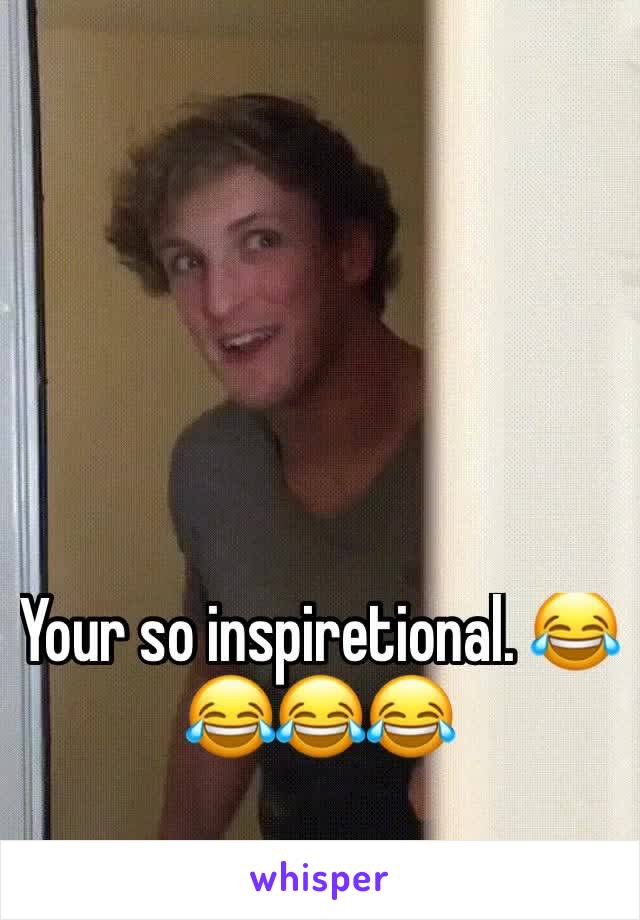 Your so inspiretional. 😂😂😂😂