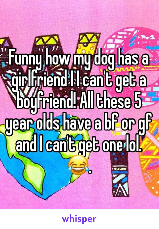 Funny how my dog has a girlfriend I I can't get a boyfriend! All these 5 year olds have a bf or gf and I can't get one lol. 😂. 