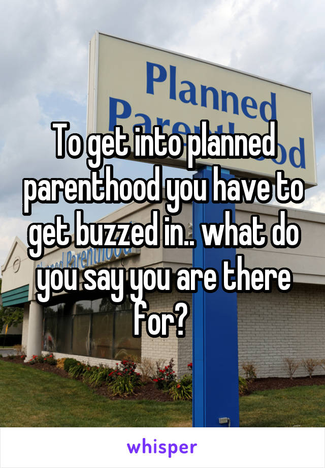 To get into planned parenthood you have to get buzzed in.. what do you say you are there for? 