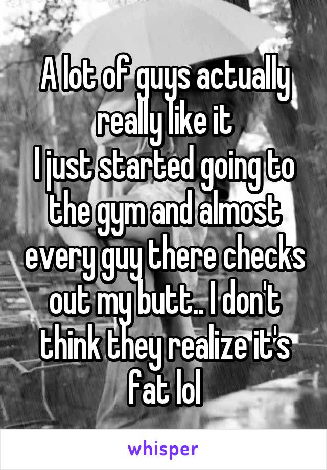 A lot of guys actually really like it
I just started going to the gym and almost every guy there checks out my butt.. I don't think they realize it's fat lol