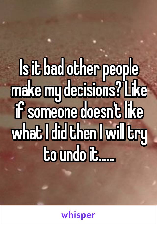 Is it bad other people make my decisions? Like if someone doesn't like what I did then I will try to undo it......