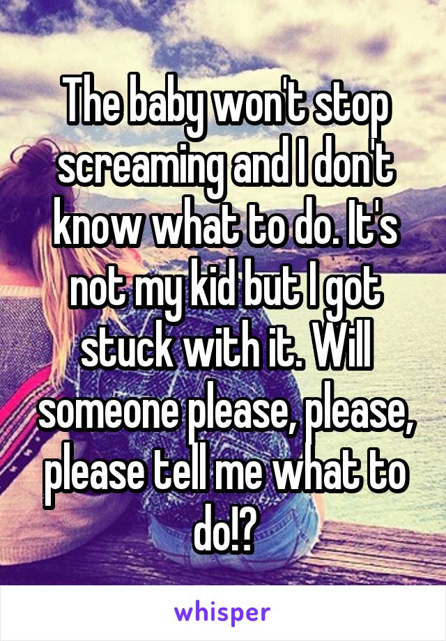 The baby won't stop screaming and I don't know what to do. It's not my kid but I got stuck with it. Will someone please, please, please tell me what to do!?