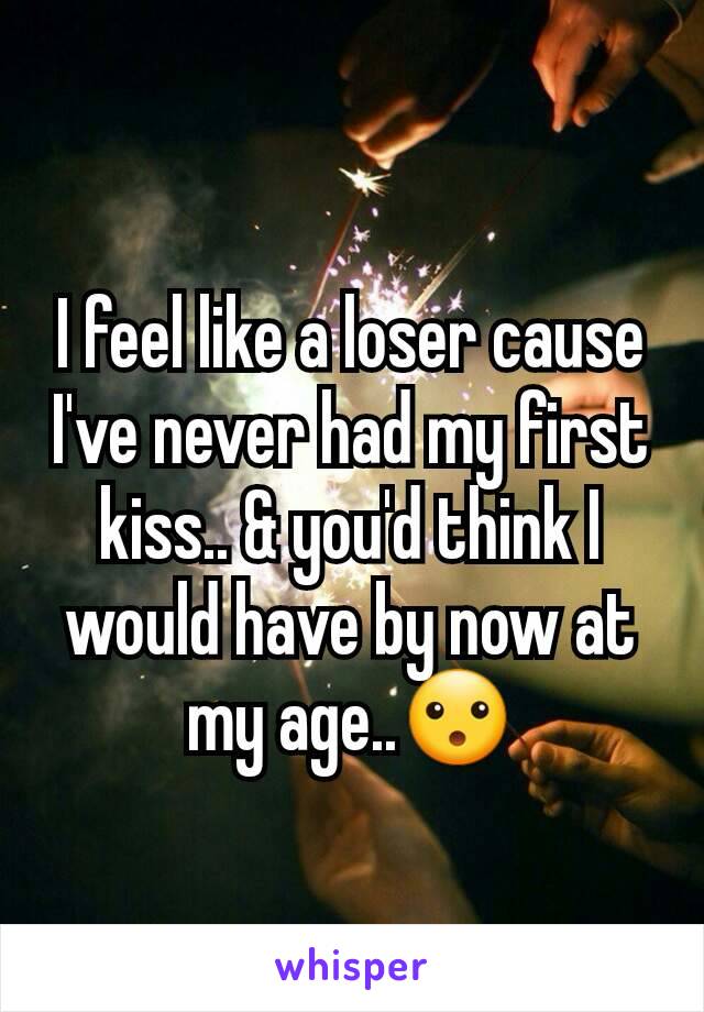 I feel like a loser cause I've never had my first kiss.. & you'd think I would have by now at my age..😮