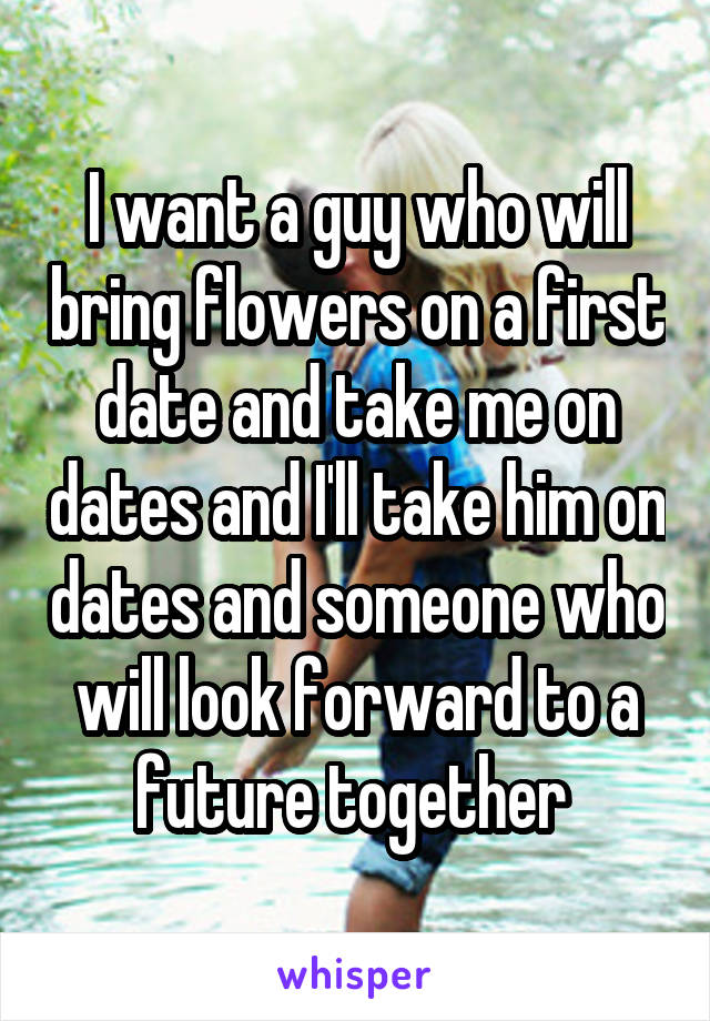 I want a guy who will bring flowers on a first date and take me on dates and I'll take him on dates and someone who will look forward to a future together 