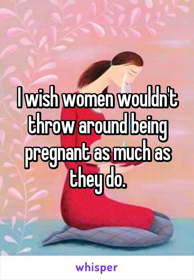 I wish women wouldn't throw around being pregnant as much as they do.