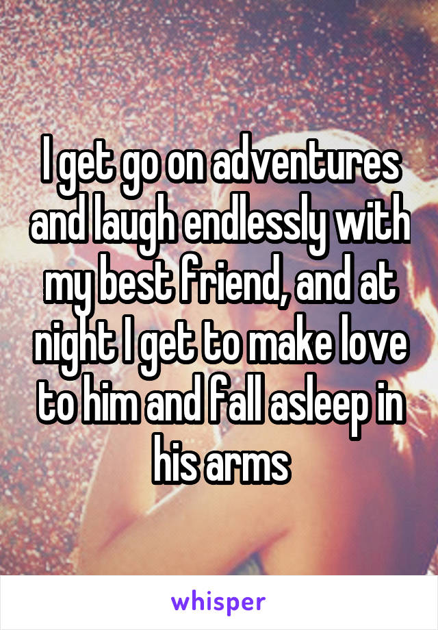 I get go on adventures and laugh endlessly with my best friend, and at night I get to make love to him and fall asleep in his arms