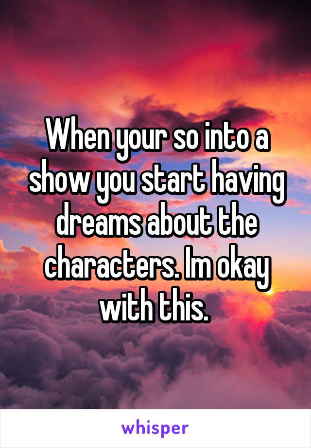 When your so into a show you start having dreams about the characters. Im okay with this. 