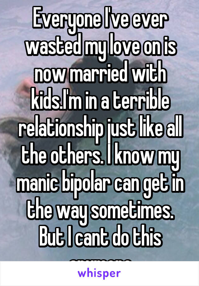 Everyone I've ever wasted my love on is now married with kids.I'm in a terrible relationship just like all the others. I know my manic bipolar can get in the way sometimes. But I cant do this anymore