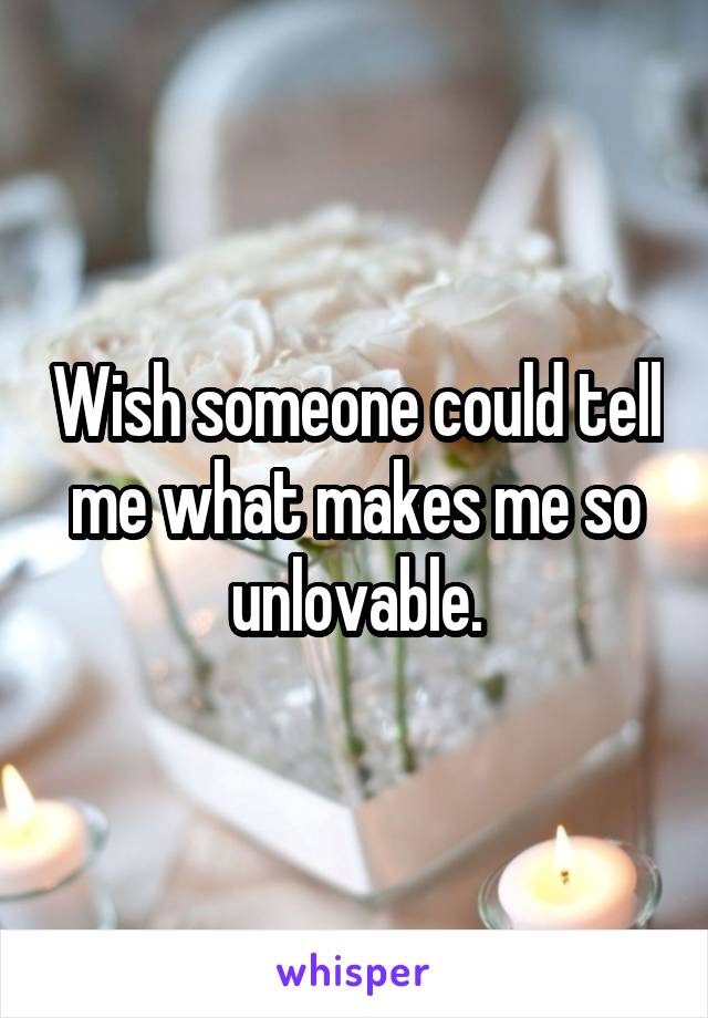 Wish someone could tell me what makes me so unlovable.