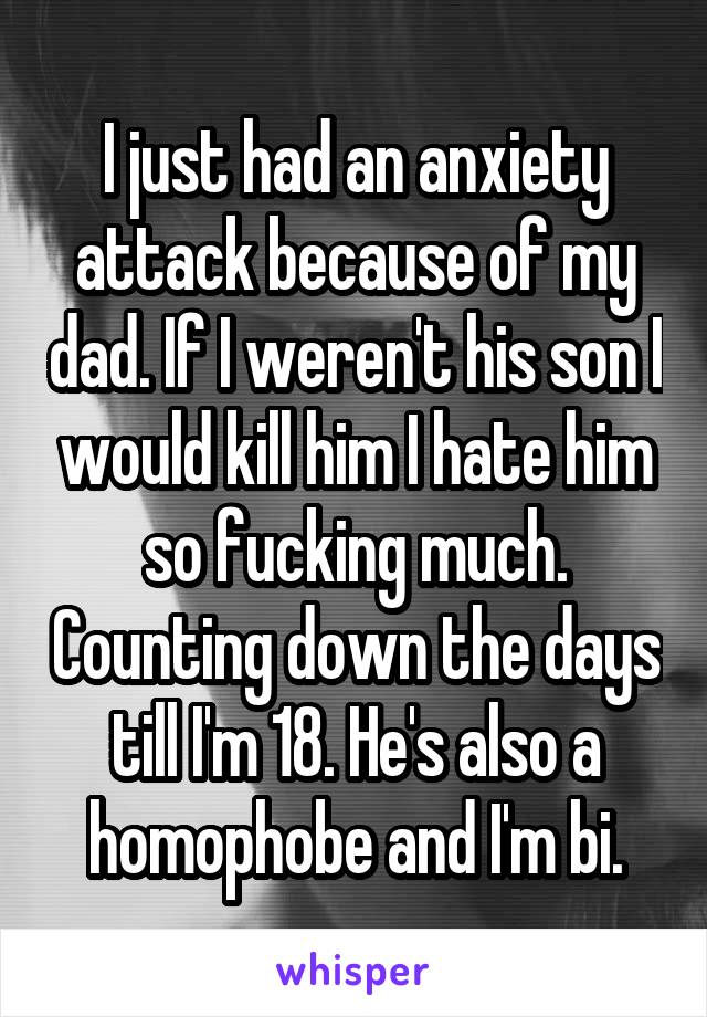 I just had an anxiety attack because of my dad. If I weren't his son I would kill him I hate him so fucking much. Counting down the days till I'm 18. He's also a homophobe and I'm bi.