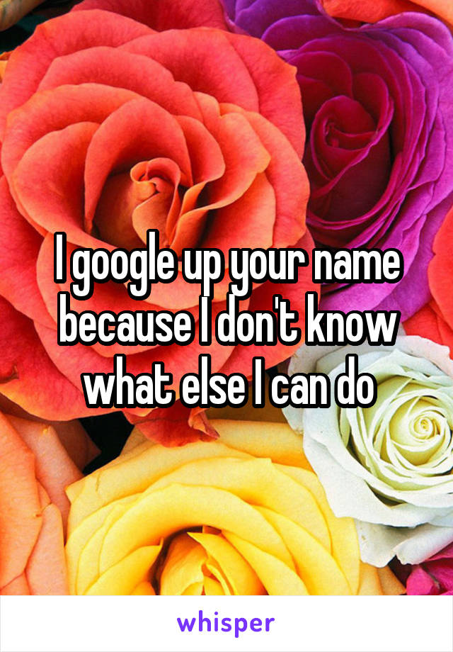 I google up your name because I don't know what else I can do