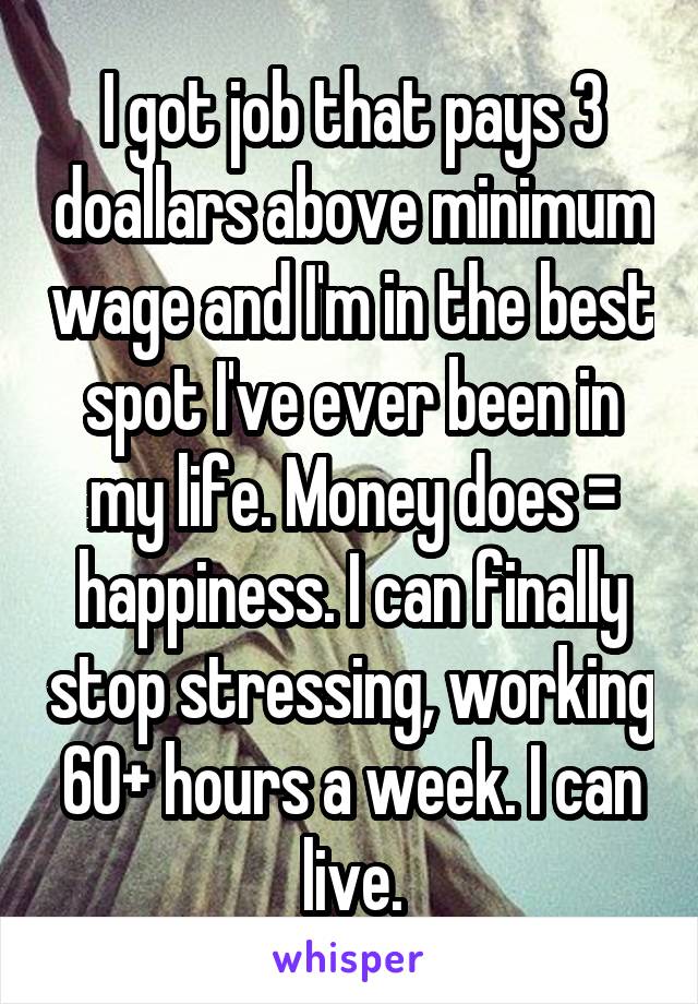 I got job that pays 3 doallars above minimum wage and I'm in the best spot I've ever been in my life. Money does = happiness. I can finally stop stressing, working 60+ hours a week. I can live.