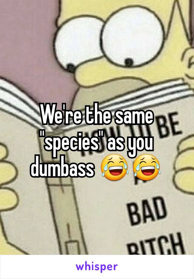 We're the same "species" as you dumbass 😂😂