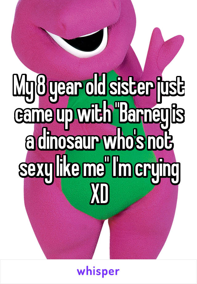 My 8 year old sister just came up with "Barney is a dinosaur who's not sexy like me" I'm crying XD