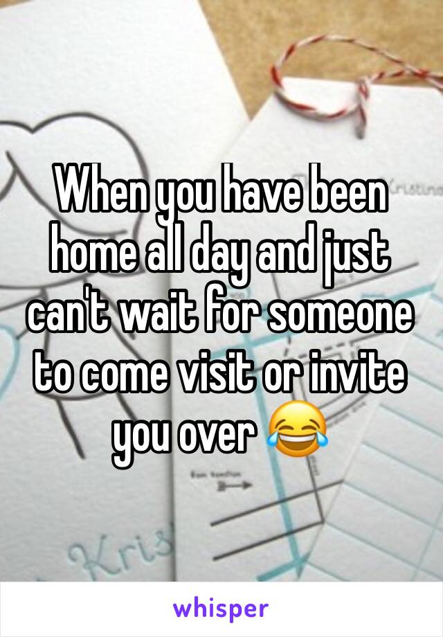 When you have been home all day and just can't wait for someone to come visit or invite you over 😂