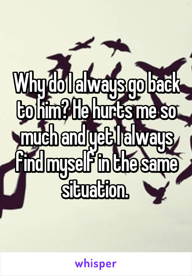 Why do I always go back to him? He hurts me so much and yet I always find myself in the same situation. 