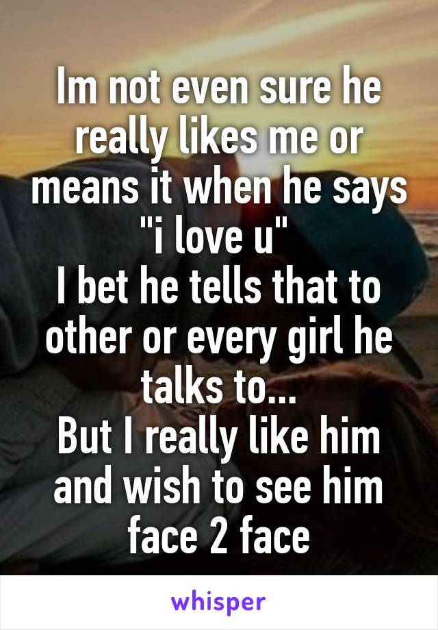 Im not even sure he really likes me or means it when he says "i love u" 
I bet he tells that to other or every girl he talks to...
But I really like him and wish to see him face 2 face