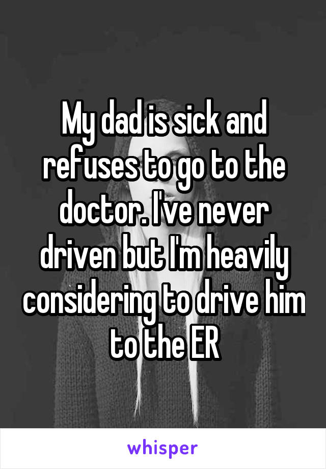 My dad is sick and refuses to go to the doctor. I've never driven but I'm heavily considering to drive him to the ER