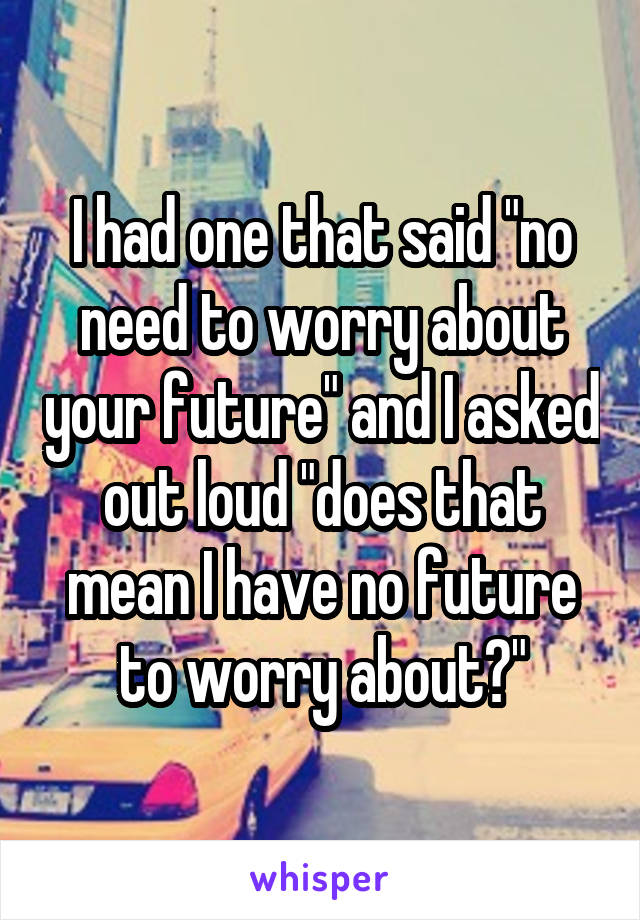 I had one that said "no need to worry about your future" and I asked out loud "does that mean I have no future to worry about?"