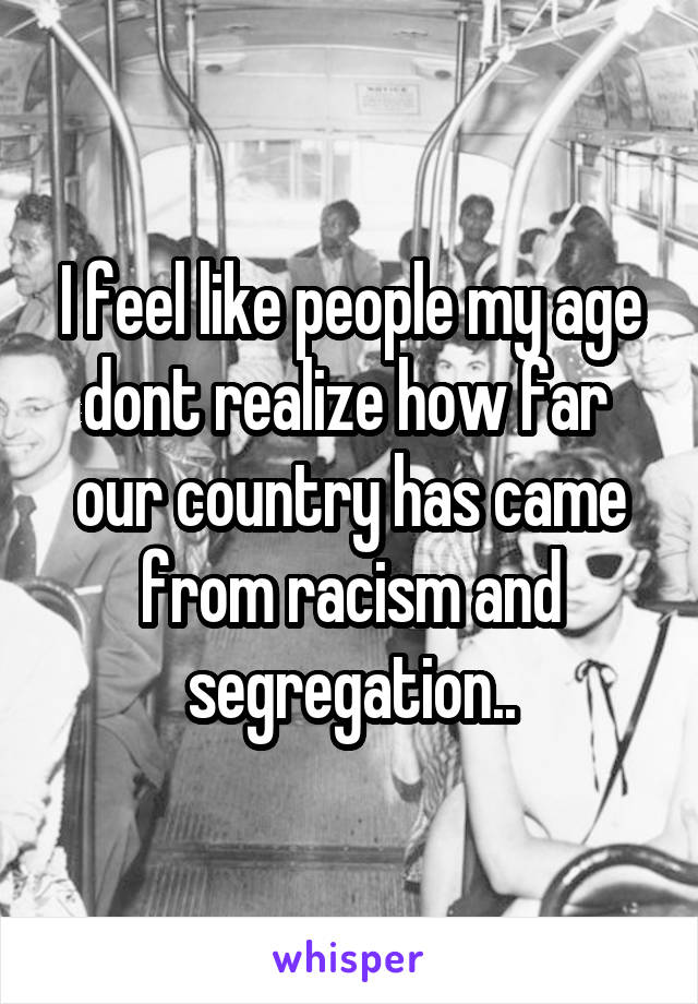 I feel like people my age dont realize how far  our country has came from racism and segregation..