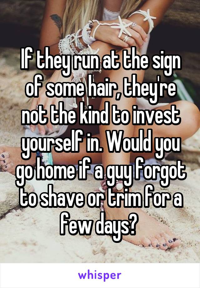 If they run at the sign of some hair, they're not the kind to invest yourself in. Would you go home if a guy forgot to shave or trim for a few days? 