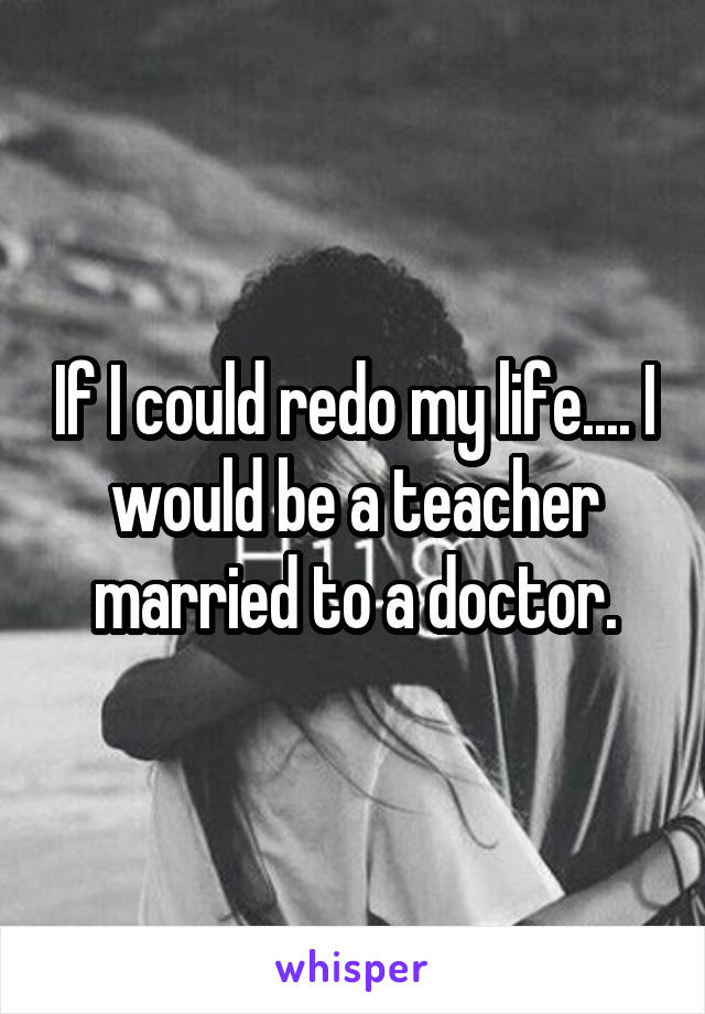 If I could redo my life.... I would be a teacher married to a doctor.