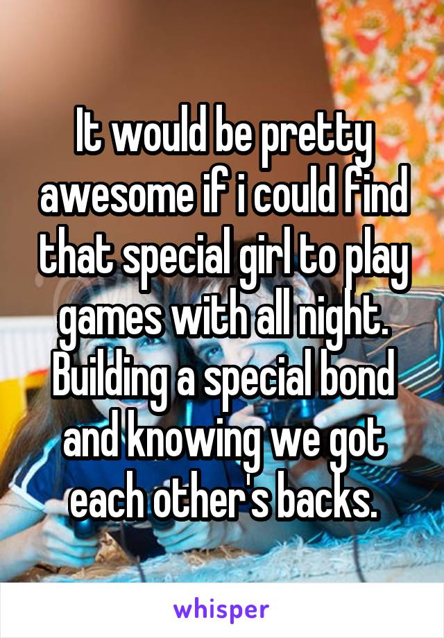 It would be pretty awesome if i could find that special girl to play games with all night. Building a special bond and knowing we got each other's backs.