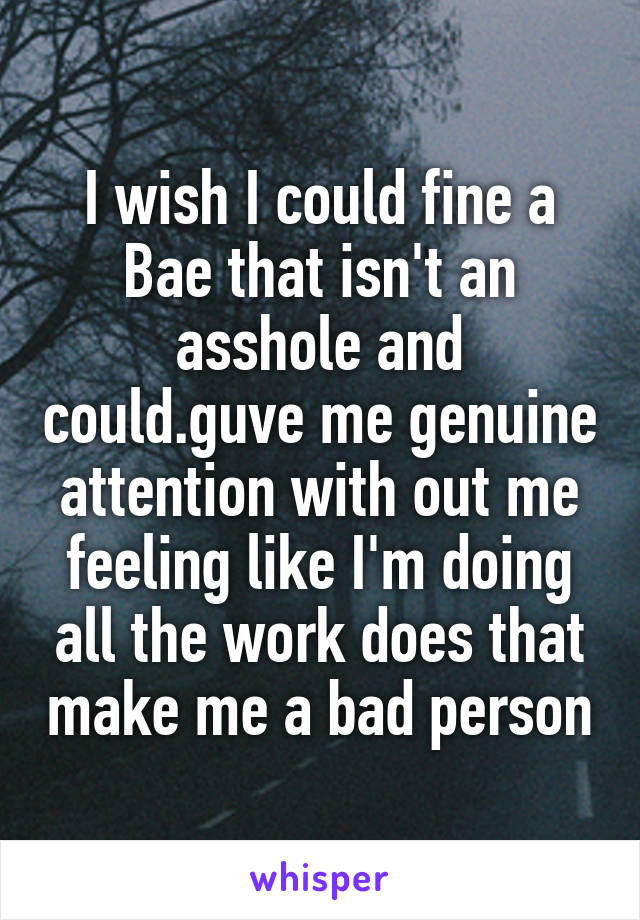 I wish I could fine a Bae that isn't an asshole and could.guve me genuine attention with out me feeling like I'm doing all the work does that make me a bad person