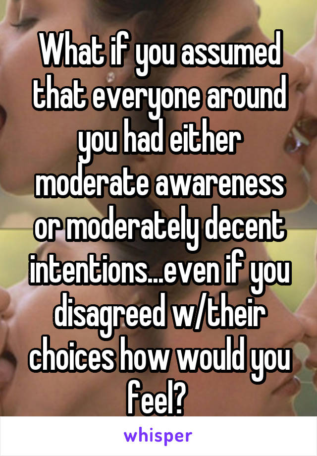 What if you assumed that everyone around you had either moderate awareness or moderately decent intentions...even if you disagreed w/their choices how would you feel? 