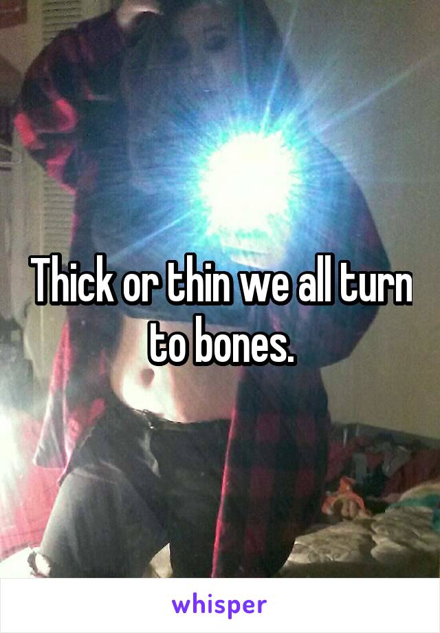 Thick or thin we all turn to bones.