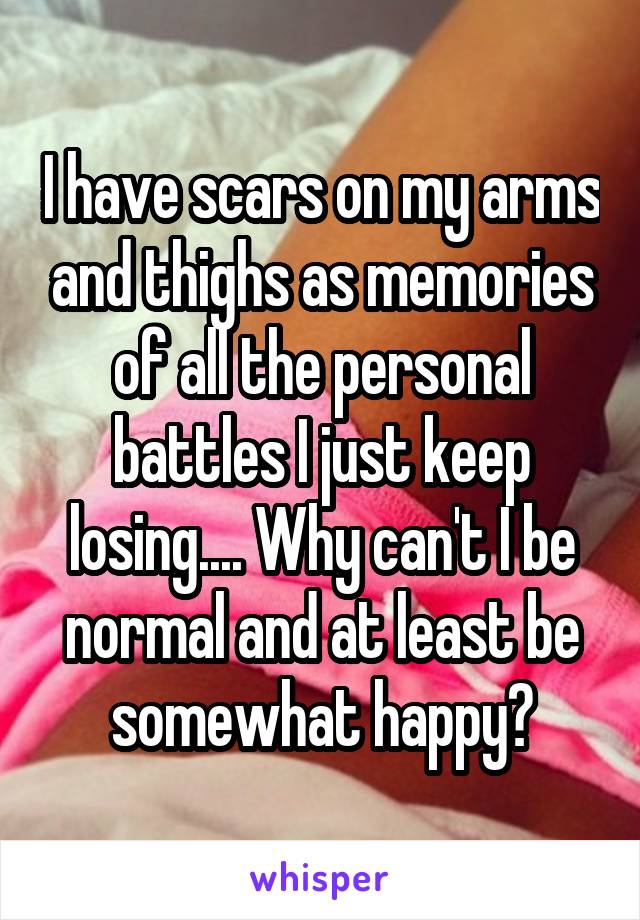 I have scars on my arms and thighs as memories of all the personal battles I just keep losing.... Why can't I be normal and at least be somewhat happy?