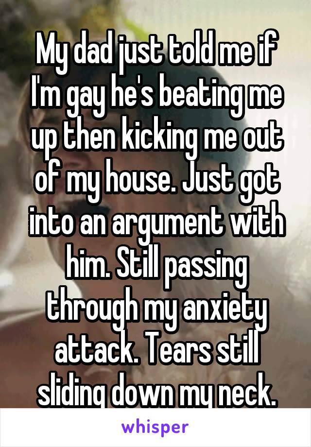 My dad just told me if I'm gay he's beating me up then kicking me out of my house. Just got into an argument with him. Still passing through my anxiety attack. Tears still sliding down my neck.