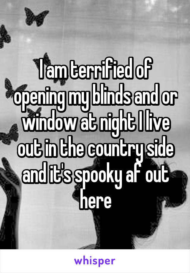 I am terrified of opening my blinds and or window at night I live out in the country side and it's spooky af out here