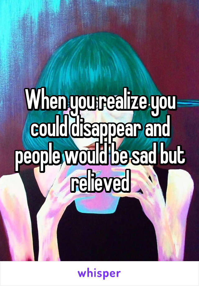 When you realize you could disappear and people would be sad but relieved