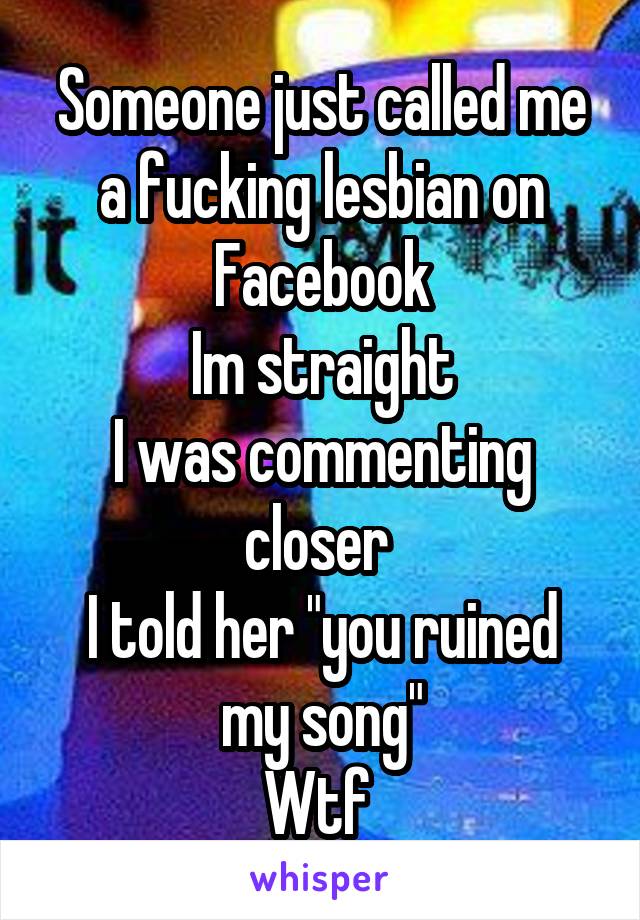 Someone just called me a fucking lesbian on Facebook
Im straight
I was commenting closer 
I told her "you ruined my song"
Wtf 