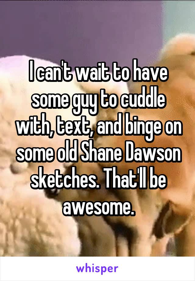 I can't wait to have some guy to cuddle with, text, and binge on some old Shane Dawson sketches. That'll be awesome.