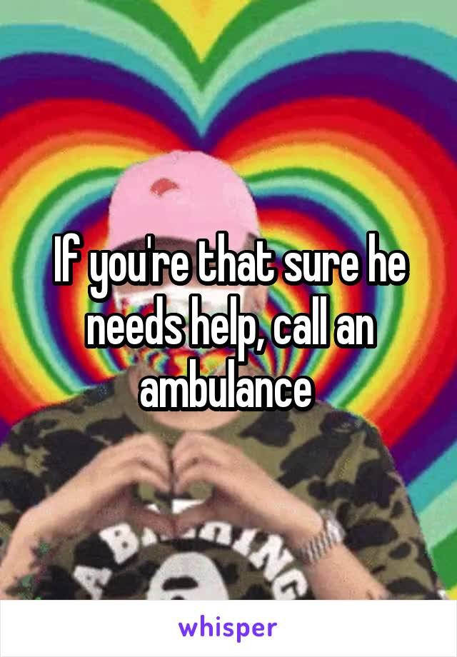 If you're that sure he needs help, call an ambulance 