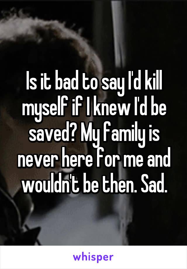 Is it bad to say I'd kill myself if I knew I'd be saved? My family is never here for me and wouldn't be then. Sad.