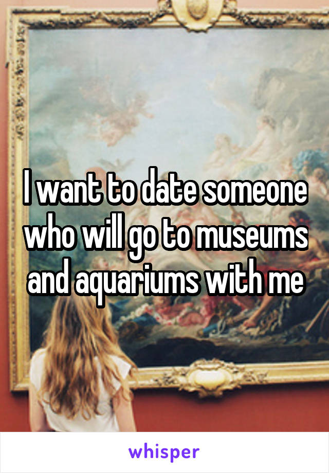 I want to date someone who will go to museums and aquariums with me