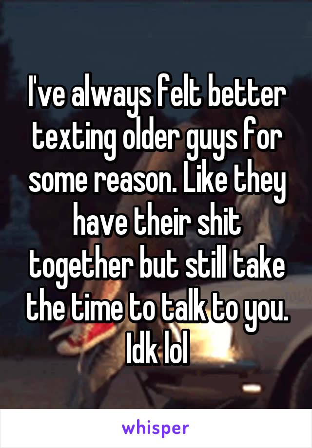 I've always felt better texting older guys for some reason. Like they have their shit together but still take the time to talk to you. Idk lol