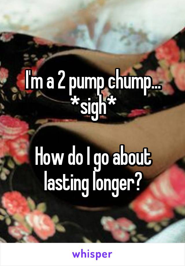 I'm a 2 pump chump...
*sigh*

How do I go about lasting longer?