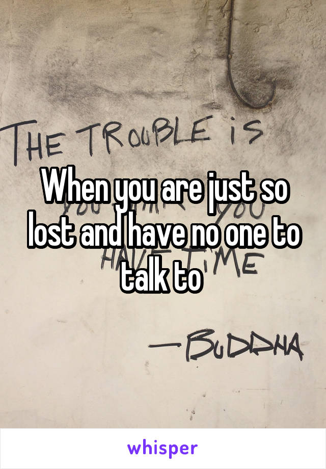 When you are just so lost and have no one to talk to 