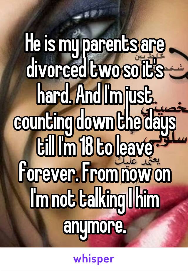 He is my parents are divorced two so it's hard. And I'm just counting down the days till I'm 18 to leave forever. From now on I'm not talking I him anymore.