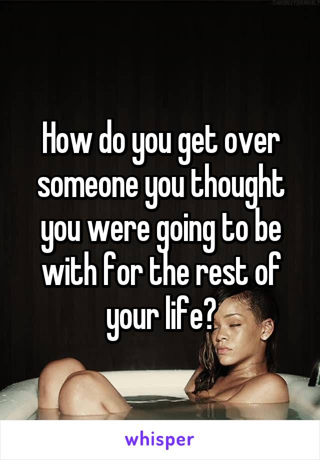 How do you get over someone you thought you were going to be with for the rest of your life?