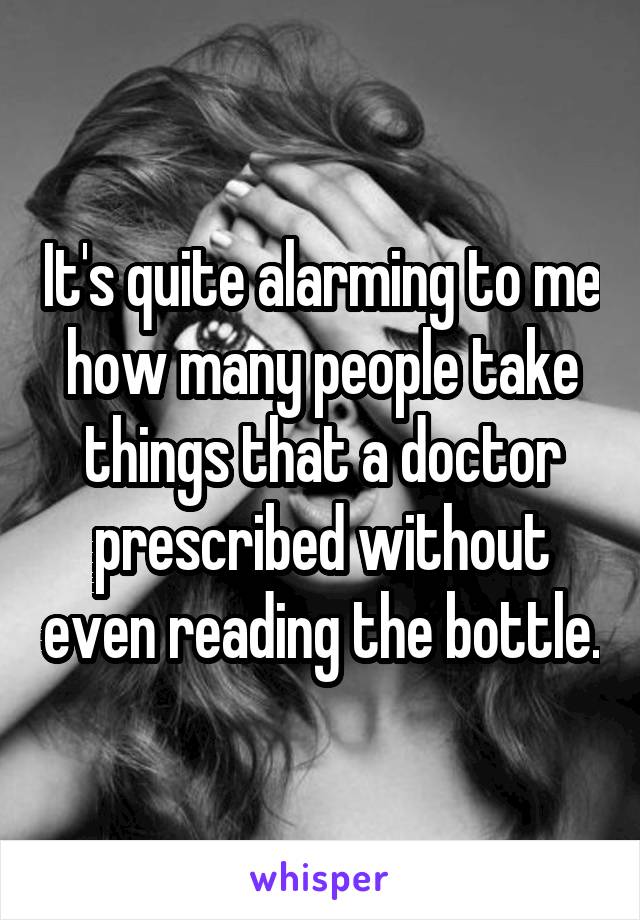 It's quite alarming to me how many people take things that a doctor prescribed without even reading the bottle.